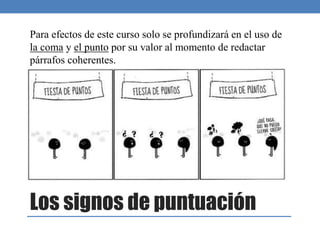 Los signos de puntuación
Para efectos de este curso solo se profundizará en el uso de
la coma y el punto por su valor al momento de redactar
párrafos coherentes.
 