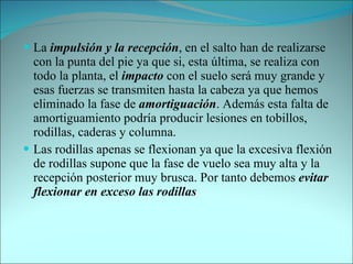 La  impulsión y la recepción , en el salto han de realizarse con la punta del pie ya que si, esta última, se realiza con todo la planta, el  impacto  con el suelo será muy grande y esas fuerzas se transmiten hasta la cabeza ya que hemos eliminado la fase de  amortiguación . Además esta falta de amortiguamiento podría producir lesiones en tobillos, rodillas, caderas y columna. Las rodillas apenas se flexionan ya que la excesiva flexión de rodillas supone que la fase de vuelo sea muy alta y la recepción posterior muy brusca. Por tanto debemos  evitar flexionar en exceso las rodillas 