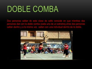 DOBLE COMBA
Dos personas saltan de esta clase de salto consiste en que mientras dos
personas dan con la doble comba (cada una de un extremo),otras dos personas
saltan dentro y a la misma vez saltan con una individual dentro de la doble. y a
la misma
vez saltan con una individual dentro de la doble.
 