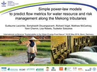 Uniting agriculture and nature for poverty reduction
to predict flow metrics for water resource and risk
management along the Mekong tributaries
Guillaume Lacombe, Somphasith Douangsavanh, Richard Vogel, Matthew McCartney,
Yann Chemin, Lisa Rebelo, Touleelor Sotoukee
Simple power-law models
International conference “Sustainability in the Water-Energy-Food Nexus” 19-20 May 2014, Bonn, Germany
 