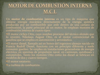 Un  motor de combustión interna  es un tipo de máquina que obtiene energía mecánica directamente de la energía química producida por un combustible que arde dentro de una cámara de combustión, la parte principal de un motor. Se emplean motores de combustión interna de cuatro tipos: El motor cíclico Otto, cuyo nombre proviene del técnico alemán que lo inventó, Nikolaus August Otto, es el motor convencional de gasolina que se emplea en automoción y aeronáutica.  El motor diesel, llamado así en honor del ingeniero alemán nacido en Francia Rudolf Diesel, funciona con un principio diferente y suele consumir gasóleo. Se emplea en instalaciones generadoras de energía eléctrica, en sistemas de propulsión naval, en camiones, autobuses y automóviles. Tanto los motores Otto como los diesel se fabrican en modelos de dos y cuatro tiempos.  El motor rotatorio.  La turbina de combustión. 