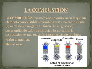 La  COMBUSTIÓN  es una reacción química en la que un elemento combustible se combina con otro comburente (generalmente oxígeno en forma de O 2  gaseoso), desprendiendo calor y produciendo un óxido; la combustión es una reacción exotérmica que produce: calor al quemar.  luz al arder.  