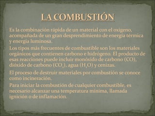 Es la combinación rápida de un material con el oxigeno, acompañada de un gran desprendimiento de energía térmica y energía luminosa. Los tipos más frecuentes de combustible son los materiales orgánicos que contienen carbono e hidrógeno. El producto de esas reacciones puede incluir monóxido de carbono (CO), dióxido de carbono (CO 2 ), agua (H 2 O) y cenizas. El proceso de destruir materiales por combustión se conoce como incineración. Para iniciar la combustión de cualquier combustible, es necesario alcanzar una temperatura mínima, llamada ignición o de inflamación. 