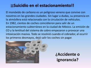¡¡Suicidio en el estacionamiento!!
El monóxido de carbono es un peligroso veneno que convive con
nosotros en las grandes ciudades. Sin lugar a dudas, su presencia en
la atmósfera está relacionada con la circulación de vehículos.
En 1982, cientos de coches coincidieron para salir de un
estacionamiento subterráneo en la ciudad de México. La emisión de
CO y la lentitud del sistema de cobro empezaron a provocar una
intoxicación masiva. Todo se resolvió cuando el cobrador, al ocurrir
los primeros desmayos, dejó salir los coches sin pagar.
cof
cof
¿Accidente o
ignorancia?
 