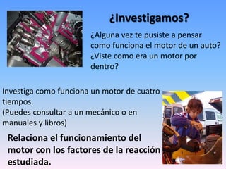 ¿Investigamos?
¿Alguna vez te pusiste a pensar
como funciona el motor de un auto?
¿Viste como era un motor por
dentro?
Investiga como funciona un motor de cuatro
tiempos.
(Puedes consultar a un mecánico o en
manuales y libros)
Relaciona el funcionamiento del
motor con los factores de la reacción
estudiada.
 