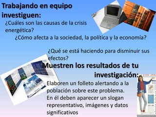 Trabajando en equipo
investiguen:
¿Cuáles son las causas de la crisis
energética?
Elaboren un folleto alertando a la
población sobre este problema.
En él deben aparecer un slogan
representativo, imágenes y datos
significativos
Muestren los resultados de tu
investigación:
¿Cómo afecta a la sociedad, la política y la economía?
¿Qué se está haciendo para disminuir sus
efectos?
 