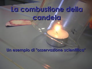 La combustione dellaLa combustione della
candelacandela
Un esempio di "osservazione scientifica"Un esempio di "osservazione scientifica"
 
