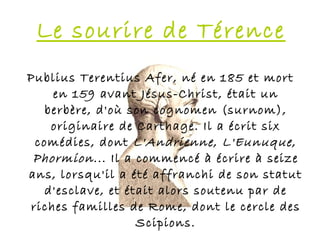 Le sourire de Térence
Publius Terentius Afer, né en 185 et mort
    en 159 avant Jésus-Christ, était un
   berbère, d'où son cognomen (surnom),
    originaire de Carthage. Il a écrit six
 comédies, dont L'Andrienne , L'Eunuque ,
 Phormion ... Il a commencé à écrire à seize
ans, lorsqu'il a été affranchi de son statut
   d'esclave, et était alors soutenu par de
riches familles de Rome, dont le cercle des
                   Scipions.
 