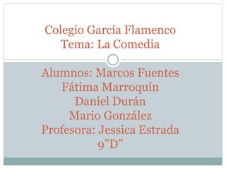 Colegio García Flamenco
Tema: La Comedia
Alumnos: Marcos Fuentes
Fátima Marroquín
Daniel Durán
Mario González
Profesora: Jessica Estrada
9”D”
 