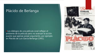 Plácido de Berlanga
Los diálogos de una película coral reflejan el
ambiente de la película pero no avanzan la acción
puesto que apenas posee argumento, por ejemplo
en Plácido de Luis García Berlanga (1961).
 