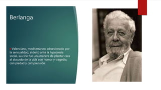 Berlanga
Valenciano, mediterráneo, obsesionado por
la sensualidad, atónito ante la hipocresía
social, su cine fue una manera de plantar cara
al absurdo de la vida con humor y tragedia,
con piedad y comprensión.
 