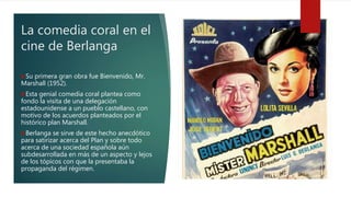 La comedia coral en el
cine de Berlanga
Su primera gran obra fue Bienvenido, Mr.
Marshall (1952).
Esta genial comedia coral plantea como
fondo la visita de una delegación
estadounidense a un pueblo castellano, con
motivo de los acuerdos planteados por el
histórico plan Marshall.
Berlanga se sirve de este hecho anecdótico
para satirizar acerca del Plan y sobre todo
acerca de una sociedad española aún
subdesarrollada en más de un aspecto y lejos
de los tópicos con que la presentaba la
propaganda del régimen.
 