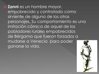    Zanni es un hombre mayor,
    empobrecido y contratado como
    sirviente de alguno de los otros
    personajes, Su comportamiento es una
    imitación cómica de aquel de los
    pobladores rurales empobrecidos
    de Bérgamo que fueron forzados a
    mudarse a Venecia para poder
    ganarse la vida.
 