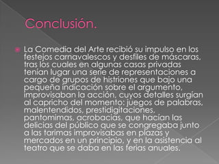    La Comedia del Arte recibió su impulso en los
    festejos carnavalescos y desfiles de máscaras,
    tras los cuales en algunas casas privadas
    tenían lugar una serie de representaciones a
    cargo de grupos de histriones que bajo una
    pequeña indicación sobre el argumento,
    improvisaban la acción, cuyos detalles surgían
    al capricho del momento: juegos de palabras,
    malentendidos, prestidigitaciones,
    pantomimas, acrobacias, que hacían las
    delicias del público que se congregaba junto
    a las tarimas improvisabas en plazas y
    mercados en un principio, y en la asistencia al
    teatro que se daba en las ferias anuales.
 