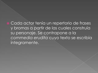    Cada actor tenía un repertorio de frases
    y bromas a partir de las cuales construía
    su personaje. Se contrapone a la
    commedia erudita cuyo texto se escribía
    íntegramente.
 