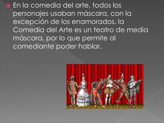    En la comedia del arte, todos los
    personajes usaban máscara, con la
    excepción de los enamorados. la
    Comedia del Arte es un teatro de media
    máscara, por lo que permite al
    comediante poder hablar.
 