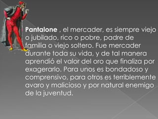    Pantalone , el mercader, es siempre viejo
    o jubilado, rico o pobre, padre de
    familia o viejo soltero. Fue mercader
    durante toda su vida, y de tal manera
    aprendió el valor del oro que finaliza por
    exagerarlo. Para unos es bondadoso y
    comprensivo, para otros es terriblemente
    avaro y malicioso y por natural enemigo
    de la juventud.
 