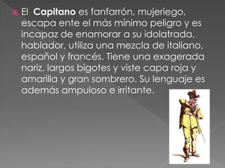    El Capitano es fanfarrón, mujeriego,
    escapa ente el más mínimo peligro y es
    incapaz de enamorar a su idolatrada,
    hablador, utiliza una mezcla de italiano,
    español y francés. Tiene una exagerada
    nariz, largos bigotes y viste capa roja y
    amarilla y gran sombrero. Su lenguaje es
    además ampuloso e irritante.
 