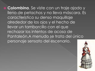    Colombina. Se viste con un traje ajado y
    lleno de petachos y no lleva máscara. Es
    característico su denso maquillaje
    alrededor de los ojos y el hecho de
    llevar un tamborcillo con el que
    rechazar los intentos de acoso de
    Pantaleón.A menudo se trata del único
    personaje sensato del escenario.
 