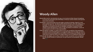 Woody Allen
Woody Allen nació el 1 de diciembre de 1935, con el nombre de Allen Stewart Konigsberg,
en el seno de una familia judía de Brooklyn. El famoso nombre artístico sólo apareció
quince años más tarde.
De pequeño, creció practicando trucos de magia y tocando el clarinete. Según él, creció
junto a padres que eran “los típicos judíos sobreprotectores, llenos de miedos que no
entendía". En todo caso, él en temores tampoco se queda corto: es claustrofóbico,
agorafóbico; le asustan las duchas con desagüe, los túneles, el campo de noche,
cambiar el menú del desayuno o variar su ropa. Sus fobias se mantienen, a pesar de
que ha pasado casi toda su vida en psicoanálisis.
Antes de ingresar al colegio, su madre lo llevó al cine a ver una película. Esta experiencia
hizo que los cines se transformaran en su segundo hogar. Entre la magia, la música y
las producciones cinematográficas, no le dedicó mucho tiempo a los estudios. Así, sus
notas fueron mediocres tanto en el Colegio Hebreo como en el Midwood High School.
Antes de salir del colegio, a los 15 años, comenzó a vender sus escritos como comediante.
Por ello, decidió cambiar su nombre por uno que le pareció más apropiado: Woody
Allen. [...]
 