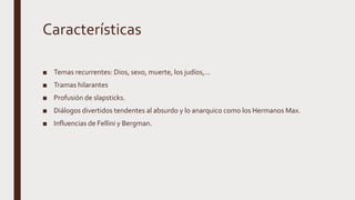 Características
■ Temas recurrentes: Dios, sexo, muerte, los judíos,...
■ Tramas hilarantes
■ Profusión de slapsticks.
■ Diálogos divertidos tendentes al absurdo y lo anarquico como los Hermanos Max.
■ Influencias de Fellini y Bergman.
 