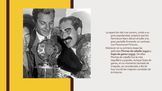 La aparición del cine sonoro, unido a su
gran popularidad, propició que los
hermanos Marx dieran el salto a la
gran pantalla firmando un contrato
con Paramount Pictures.
Destacan en su primera etapa las
películas Plumas de caballo (1932) y
Sopa de ganso (1933). De ellas
Plumas de caballo fue la más
taquillera y popular, aunque Sopa de
ganso, en su momento tachada de
irregular, es considerada a día de
hoy una de las mejores comedias de
la historia.
 