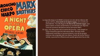 La segunda etapa en la MGM comenzó con otro de los clásicos del
grupo cómico, Una noche en la ópera (1935), con un éxito sin
precedentes. Tras ella llegaría Un día en las carreras (1937), que
pese a tener un buen recibimiento es considerado por algunos
como el comienzo del declive de los hermanos Marx.
En 1974, tres años antes de la muerte de Groucho , este aceptó un
Oscar honorífico para los Hermanos Marx. De este modo
Hollywood mostraba su reconocimiento a uno de los grupos
cómicos más originales del cine clásico, fusión de humor físico y
verbal, cuya enorme influencia aún puede apreciarse hoy en día.
 