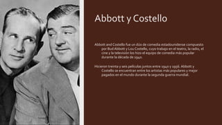 Abbott y Costello
Abbott and Costello fue un dúo de comedia estadounidense compuesto
por Bud Abbott y Lou Costello, cuyo trabajo en el teatro, la radio, el
cine y la televisión los hizo el equipo de comedia más popular
durante la década de 1940.
Hicieron treinta y seis películas juntos entre 1940 y 1956. Abbott y
Costello se encuentran entre los artistas más populares y mejor
pagados en el mundo durante la segunda guerra mundial.
 