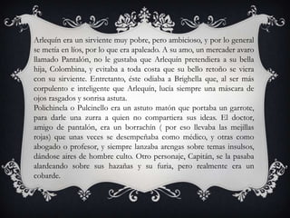 Arlequín era un sirviente muy pobre, pero ambicioso, y por lo general
se metía en líos, por lo que era apaleado. A su amo, un mercader avaro
llamado Pantalón, no le gustaba que Arlequín pretendiera a su bella
hija, Colombina, y evitaba a toda costa que su bello retoño se viera
con su sirviente. Entretanto, éste odiaba a Brighella que, al ser más
corpulento e inteligente que Arlequín, lucía siempre una máscara de
ojos rasgados y sonrisa astuta.
Polichinela o Pulcinello era un astuto matón que portaba un garrote,
para darle una zurra a quien no compartiera sus ideas. El doctor,
amigo de pantalón, era un borrachín ( por eso llevaba las mejillas
rojas) que unas veces se desempeñaba como médico, y otras como
abogado o profesor, y siempre lanzaba arengas sobre temas insulsos,
dándose aires de hombre culto. Otro personaje, Capitán, se la pasaba
alardeando sobre sus hazañas y su furia, pero realmente era un
cobarde.
 