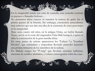 En la antigüedad existía una seria de comedia, esta comedia consistía
en payasos o llamados bufones…
No poseemos datos exactos ni tenemos la certeza de quién fue el
primer payaso de la historia. Sin embargo, conocemos antecedentes
muy remotos que nos dan una idea de la existencia de estos personajes
en la antigüedad.
Hace unos cuatro mil años, en la antigua China, un bufón llamado
Yusze, servía en la corte del emperador Chiiu Shih huang-ti, a quien se
debe la construcción de la gran muralla china.
En otras partes de oriente aparecieron los "Lubyet ",o "hombres
frívolos", que caminaban y tropezaban llevando parasoles haciendo
una pésima imitación de los miembros de la realeza.
En Malasia surgen los "P´rang" que llevaban enormes turbantes,
mascaras de carrillos abultados, y colores extravagantes sobre las cejas.
 