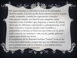 Por aquel entonces se celebraba la feria en los principales
distritos rurales. Una feria podía durar semanas enteras, la gente
vendía, compraba y miraba los espectáculos ofrecidos.
Otro payaso cumplía una función muy simpática: debía
mantener a raya al público que, dispuesto a manera de círculo,
observaba los diferentes espectáculos y, principalmente, el del
mimo. Entonces el payaso pasaba cerca al público y,
golpeándole en broma, ya fuera con una estaca con un globo
atado a uno de sus extremos o una escoba, gritaba pidiendo
espacio para recitar sus trovas.
El surgimiento de los llamados bufones "tontos" se da en las
cortes de la edad media, aunque más que ser realmente tontos
por lo general eran todo lo contrario y, con mucha astucia,
ejecutaban su papel de socarrones.
 