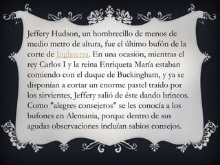 Jeffery Hudson, un hombrecillo de menos de
medio metro de altura, fue el último bufón de la
corte de Inglaterra. En una ocasión, mientras el
rey Carlos I y la reina Enriqueta María estaban
comiendo con el duque de Buckingham, y ya se
disponían a cortar un enorme pastel traído por
los sirvientes, Jeffery salió de éste dando brincos.
Como "alegres consejeros" se les conocía a los
bufones en Alemania, porque dentro de sus
agudas observaciones incluían sabios consejos.
 
