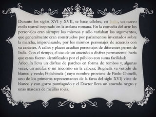 Durante los siglos XVI y XVII, se hace célebre, en Italia, un nuevo
estilo teatral inspirado en la atelana romana. En la comedia del arte los
personajes eran siempre los mismos y sólo variaban los argumentos,
que generalmente eran construidos por parlamentos inventados sobre
la marcha, improvisando, por los mismos personajes de acuerdo con
su carácter. A calles y plazas acudían personajes de diferentes partes de
Italia. Con el tiempo, el uso de un atuendo o disfraz permanente, haría
que estos fueran identificados por el público con suma facilidad:
Arlequín lleva un disfraz de parches en forma de rombos y, algunas
veces, un antifaz o un tricornio en la cabeza; Brighella va vestido de
blanco y verde; Polichinela ( cuyo nombre proviene de Paolo Chinelli,
uno de los primeros representantes de la farsa del siglo XVI) viste de
blanco y con gorro puntiagudo y el Doctor lleva un atuendo negro y
unas mascara de mejillas rojas.
 