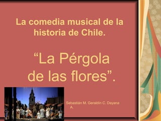 La comedia musical de la
historia de Chile.
“La Pérgola
de las flores”.
Sebastián M. Geraldín C. Dayana
A.
 