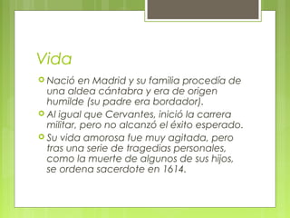 Vida
 Nació en Madrid y su familia procedía de
una aldea cántabra y era de origen
humilde (su padre era bordador).
 Al igual que Cervantes, inició la carrera
militar, pero no alcanzó el éxito esperado.
 Su vida amorosa fue muy agitada, pero
tras una serie de tragedias personales,
como la muerte de algunos de sus hijos,
se ordena sacerdote en 1614.
 