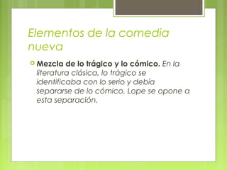 Elementos de la comedia
nueva
 Mezcla de lo trágico y lo cómico. En la
literatura clásica, lo trágico se
identificaba con lo serio y debía
separarse de lo cómico. Lope se opone a
esta separación.
 