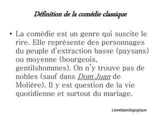 Définition de la comédie classique
• La comédie est un genre qui suscite le
rire. Elle représente des personnages
du peuple d’extraction basse (paysans)
ou moyenne (bourgeois,
gentilshommes). On n’y trouve pas de
nobles (sauf dans Dom Juan de
Molière). Il y est question de la vie
quotidienne et surtout du mariage.
Lewebpedagogique
 