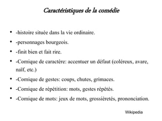 Caractéristiques de la comédie
• -histoire située dans la vie ordinaire.
• -personnages bourgeois.
• -finit bien et fait rire.
• -Comique de caractère: accentuer un défaut (coléreux, avare,
naïf, etc.)
• -Comique de gestes: coups, chutes, grimaces.
• -Comique de répétition: mots, gestes répétés.
• -Comique de mots: jeux de mots, grossièretés, prononciation.
Wikipedia
 
