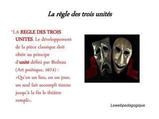 La règle des trois unités
*LA REGLE DES TROIS
UNITES. Le développement
de la pièce classique doit
obéir au principe
d'unité défini par Boileau
(Art poétique, 1674) :
«Qu'en un lieu, en un jour,
un seul fait accompli tienne
jusqu'à la fin le théâtre
rempli».
Lewebpedagogique
 