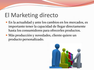 El Marketing directo
 En la actualidad y ante los cambios en los mercados, es
  importante tener la capacidad de llegar directamente
  hasta los consumidores para ofrecerles productos.
 Más producción y novedades, cliente quiere un
  producto personalizado.
 