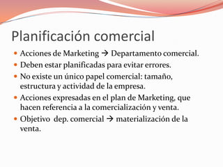 Planificación comercial
 Acciones de Marketing  Departamento comercial.
 Deben estar planificadas para evitar errores.
 No existe un único papel comercial: tamaño,
  estructura y actividad de la empresa.
 Acciones expresadas en el plan de Marketing, que
  hacen referencia a la comercialización y venta.
 Objetivo dep. comercial  materialización de la
  venta.
 
