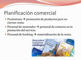 Planificación comercial
 Promotores  promoción de productos pero no
  cierran venta.
 Personal de mostrador  personal de contacto en la
  prestación del servicio.
 Personal de booking  materialización de la venta.
 