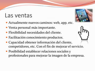 Las ventas
 Actualmente nuevos caminos: web, app, etc.
 Venta personal más importante.
 Flexibilidad necesidades del cliente.
 Facilitación conocimiento productos.
 Capacidad obtener información del cliente,
  competidores, etc. Con el fin de mejorar el servicio.
 Posibilidad establecer relaciones sociales y
  profesionales para mejorar la imagen de la empresa.
 