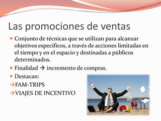 Las promociones de ventas
 Conjunto de técnicas que se utilizan para alcanzar
  objetivos específicos, a través de acciones limitadas en
  el tiempo y en el espacio y destinadas a públicos
  determinados.
 Finalidad  incremento de compras.
 Destacan:
FAM-TRIPS
VIAJES DE INCENTIVO
 