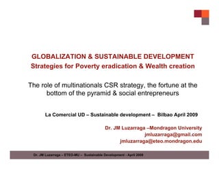 GLOBALIZATION & SUSTAINABLE DEVELOPMENT
Strategies for Poverty eradication & Wealth creation

The role of multinationals CSR strategy, the fortune at the
      bottom of the pyramid & social entrepreneurs


       La Comercial UD – Sustainable development – Bilbao April 2009

                                           Dr. JM Luzarraga –Mondragon University
                                                           jmluzarraga@gmail.com
                                                 jmluzarraga@eteo.mondragon.edu

 Dr. JM Luzarraga – ETEO-MU – Sustainable Development - April 2009
 