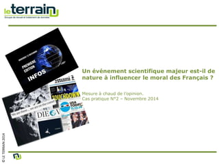 © LE TERRAIN 2014 
Un événement scientifique majeur est-il de 
nature à influencer le moral des Français ? 
Mesure à chaud de l’opinion. 
Cas pratique N°2 – Novembre 2014 
 