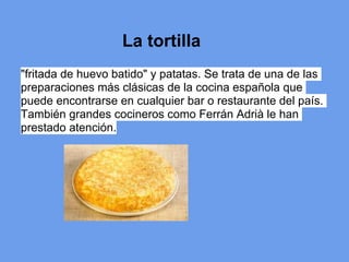 La tortilla
"fritada de huevo batido" y patatas. Se trata de una de las
preparaciones más clásicas de la cocina española que
puede encontrarse en cualquier bar o restaurante del país.
También grandes cocineros como Ferrán Adrià le han
prestado atención.
 