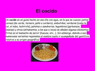 El cocido
Un cocido es un guiso hecho en una olla con agua, en la que se cuecen juntos
carnes (de cerdo, ternera, pollo o cordero), embutidos, verduras (como la
col, el nabo, lachirivía), patatas o zanahorias, legumbres (garbanzos,
alubias) y otros aditamentos, a los que a veces se añaden algunos elementos
fritos en el momento de servir (huevos, etc...). Sin embargo, debido a sus
numerosas variantes regionales el nombre suele ir acompañado del gentilicio
relativo a su origen geográfico
 