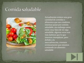 Actualmente existen una gran
cantidad de comidas o
alimentos que sus creadores
intentan pasar por comida
saludable, sin embargo estos
están muy lejos de ser algo
saludable, algunas veces son
más dañinos que lo que
intentan reemplazar, pero
debido a la
mercadotecnia, creemos
erróneamente que estamos
comiendo un alimento
saludable

 