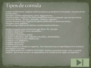 comida mediterránea. implican todos los platos q se producen en los países cercanos al mar
mediterráneo.....
Ejemplos: comida italiana(pasta, pizza, fuggi,mozzare...
cómoda asiática. implican los platos producidos en este continente. que son una mezcla
exótica de sabores. picante, pescados,, mariscos, vegetales....
comida afroamericana. implican los platos producidos en americana latina...
Ejemplos: tacos, pabellón.
comida gringa implican las clásicas comidas estadounidenses.....
tambein tenemos otros restaurantes que dicen. Por ejemplo
COMIDA MEXICANA: tacos, quesadillas....
COMIDA PERUANA
COOMIDA JAPONESA: SUSHI
COMIDA LIBANESA: DEL LIBANO, FALAFELL, SHAWARMA..
COMIDA VENEZOLANA: PABELLON,
COMIDA COLOMBIANA....
COMIDA FRANCESA
COMIDA ITALIANA
y estas también se dividen en regiones,, hay restaurants que se especifiquen en la comida d
una región d e un país.
un ejemplo podría ser. COMIDA SICILIANA. Sicilia es una isla de Italia, o sea, es comida
italiana... pro en este se sirve y se especializa en la comida de esta región en especifico.

 